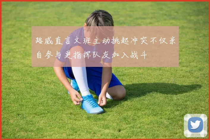 路威直言文班主动挑起冲突不仅亲自参与更指挥队友加入战斗