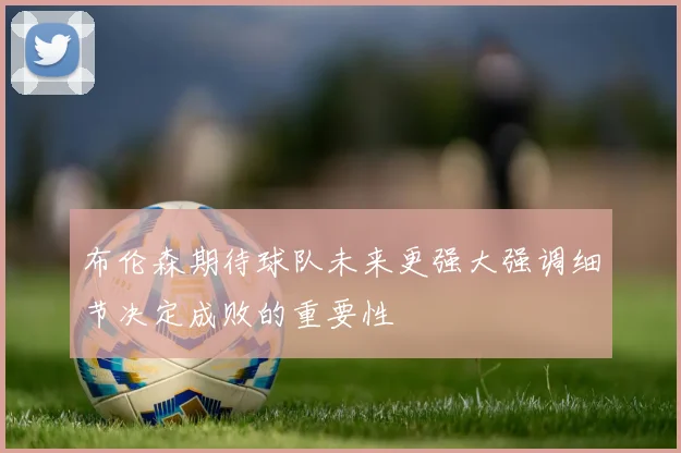 布伦森期待球队未来更强大强调细节决定成败的重要性