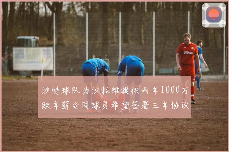 沙特球队为沙拉维提供两年1000万欧年薪合同球员希望签署三年协议