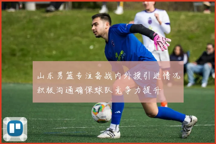山东男篮专注备战内外援引进情况积极沟通确保球队竞争力提升