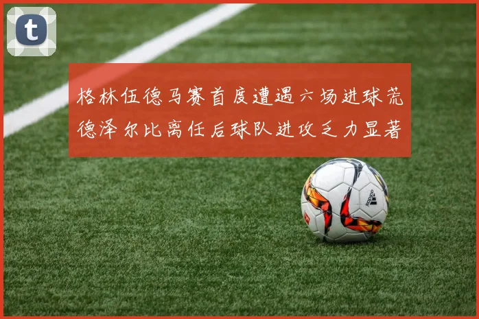 格林伍德马赛首度遭遇六场进球荒德泽尔比离任后球队进攻乏力显著