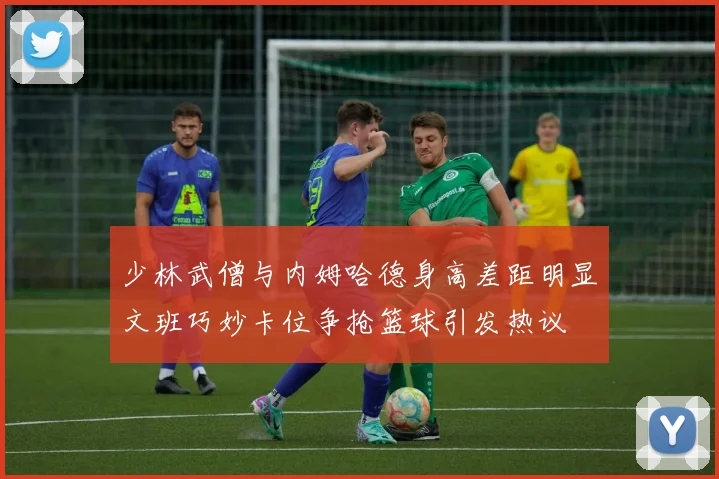 少林武僧与内姆哈德身高差距明显文班巧妙卡位争抢篮球引发热议