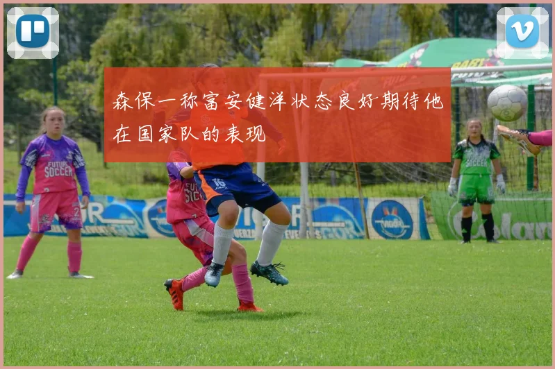 森保一称富安健洋状态良好期待他在国家队的表现