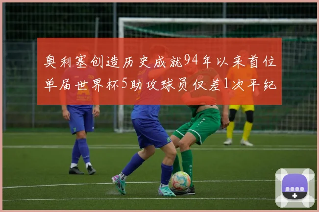 奥利塞创造历史成就94年以来首位单届世界杯5助攻球员仅差1次平纪录