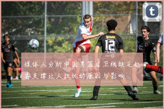 媒体人分析中国男篮后卫线缺乏赵睿支撑让人担忧的原因与影响