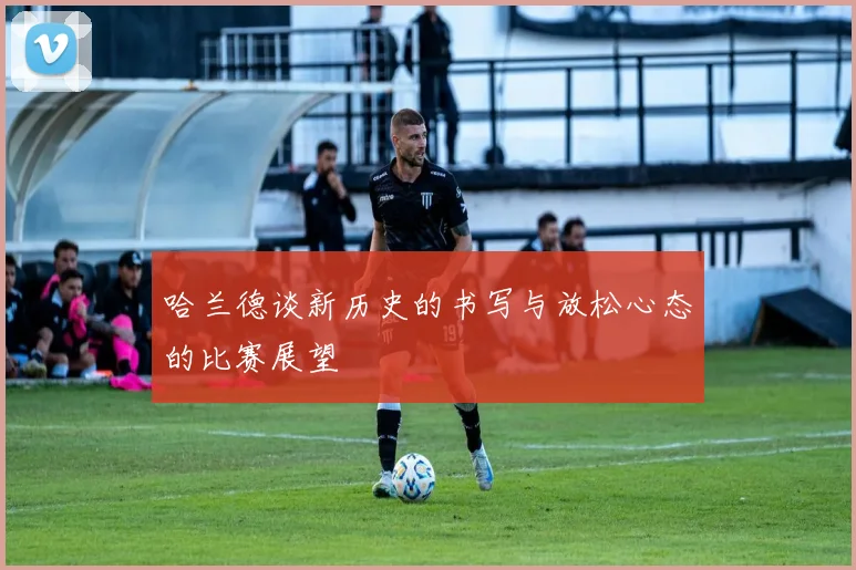 哈兰德谈新历史的书写与放松心态的比赛展望