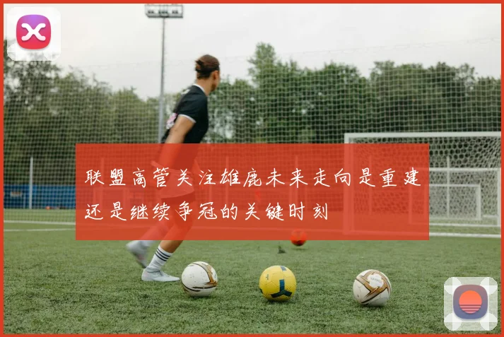 联盟高管关注雄鹿未来走向是重建还是继续争冠的关键时刻