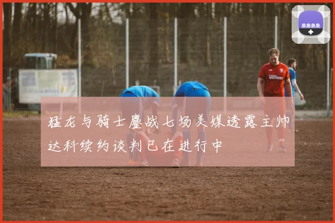 猛龙与骑士鏖战七场美媒透露主帅达科续约谈判已在进行中