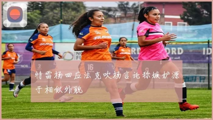 特雷杨回应法克吹杨言论称嫉妒源于相似外貌