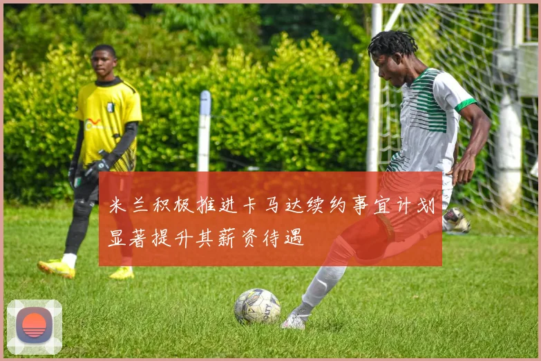 米兰积极推进卡马达续约事宜计划显著提升其薪资待遇