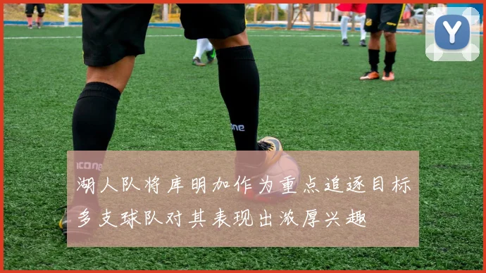 湖人队将库明加作为重点追逐目标多支球队对其表现出浓厚兴趣