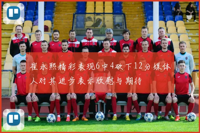 崔永熙精彩表现6中4砍下12分媒体人对其进步表示欣慰与期待