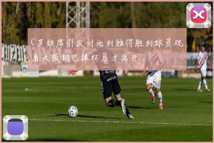 C罗缺席引发讨论利雅得胜利球员观看大阪钢巴捧杯后才离开