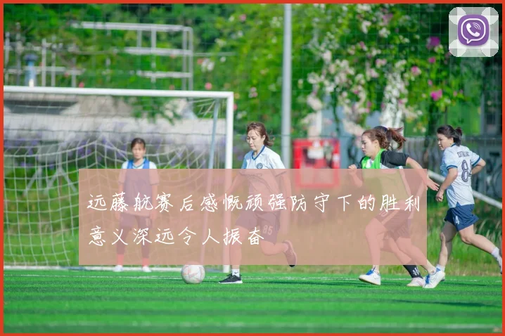 远藤航赛后感慨顽强防守下的胜利意义深远令人振奋