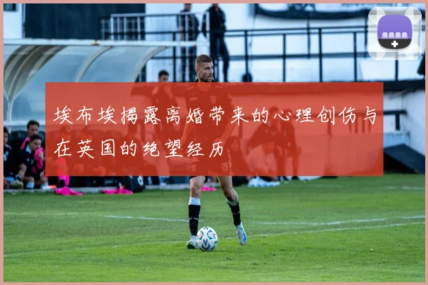 埃布埃揭露离婚带来的心理创伤与在英国的绝望经历