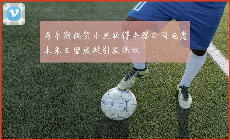 考辛斯祝贺小里获得丰厚合同老詹未来去留成疑引发热议