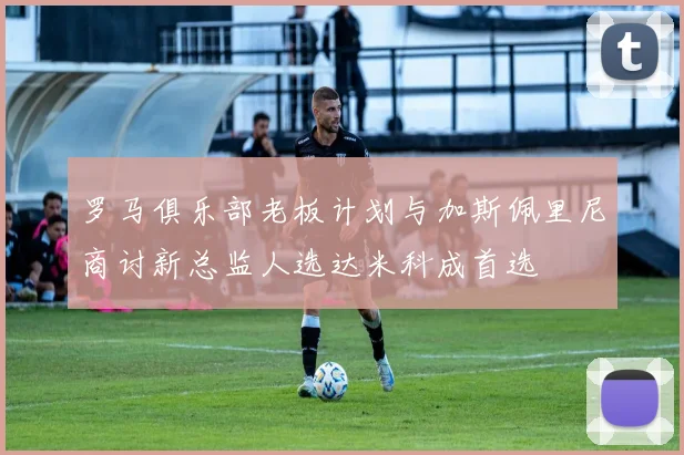 罗马俱乐部老板计划与加斯佩里尼商讨新总监人选达米科成首选