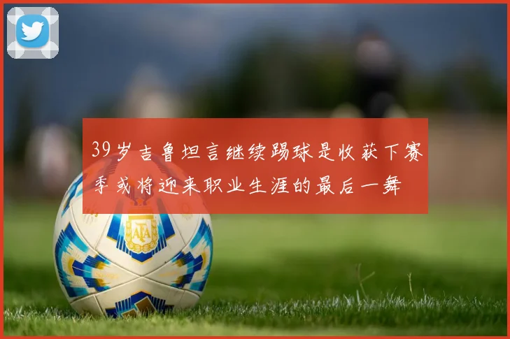 39岁吉鲁坦言继续踢球是收获下赛季或将迎来职业生涯的最后一舞